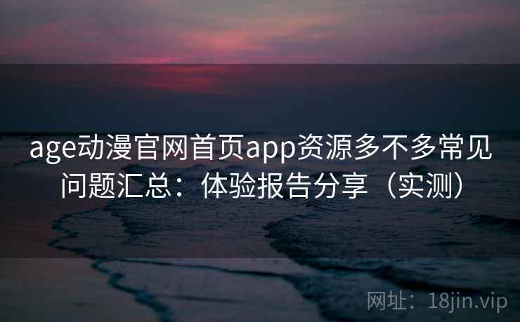 age动漫官网首页app资源多不多常见问题汇总：体验报告分享（实测）