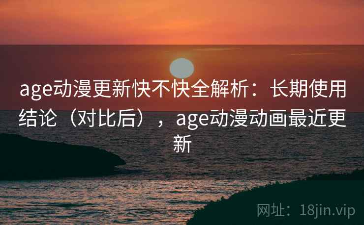 age动漫更新快不快全解析：长期使用结论（对比后），age动漫动画最近更新