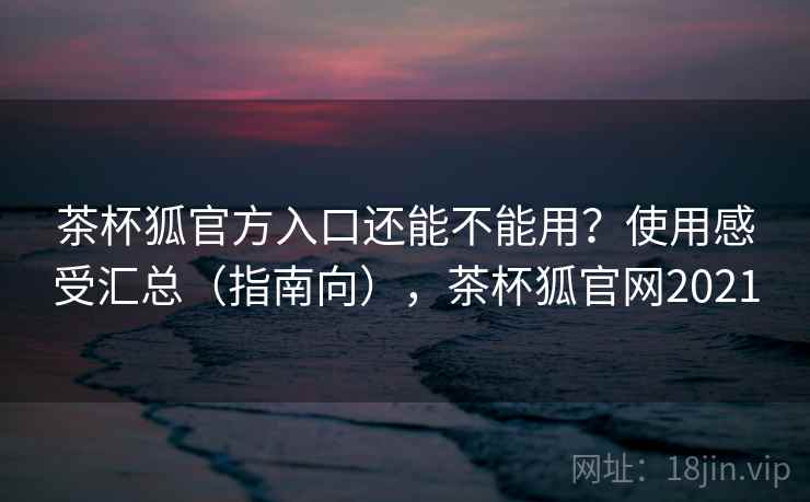 茶杯狐官方入口还能不能用？使用感受汇总（指南向），茶杯狐官网2021