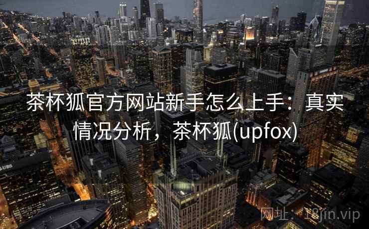 茶杯狐官方网站新手怎么上手：真实情况分析，茶杯狐(upfox)