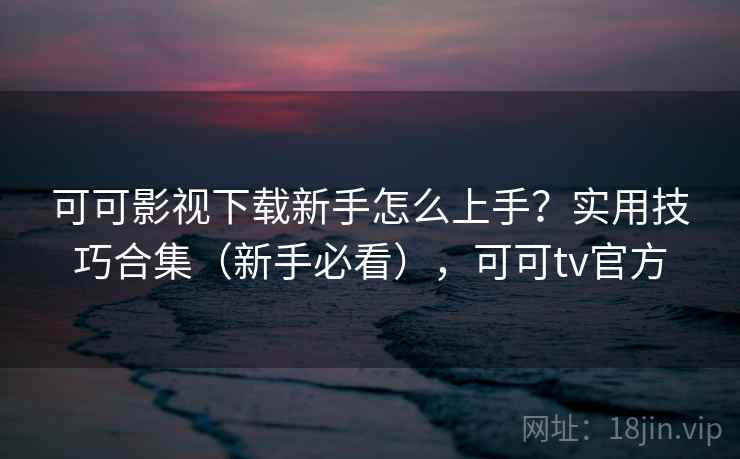 可可影视下载新手怎么上手？实用技巧合集（新手必看），可可tv官方