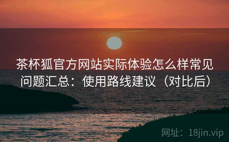 茶杯狐官方网站实际体验怎么样常见问题汇总:使用路线建议(对比后) 茶杯狐官方网站实际体验怎么样常见问题汇总:使用路线建议(对比后)