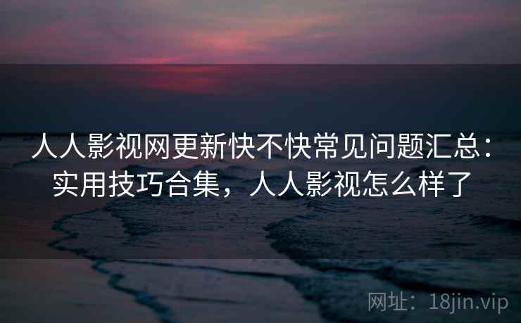 人人影视网更新快不快常见问题汇总：实用技巧合集，人人影视怎么样了