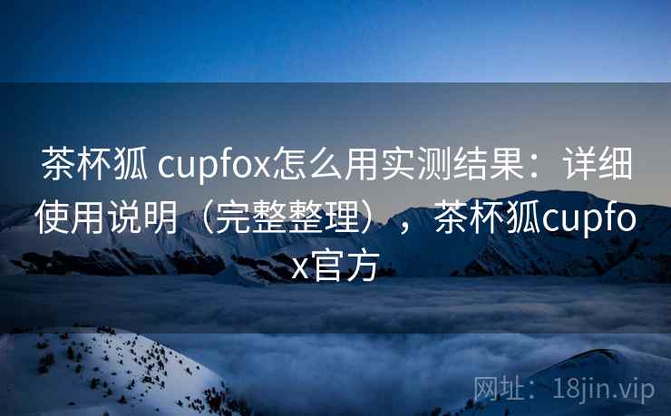 茶杯狐 cupfox怎么用实测结果：详细使用说明（完整整理），茶杯狐cupfox官方