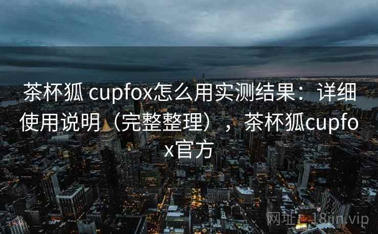茶杯狐 cupfox怎么用实测结果：详细使用说明（完整整理），茶杯狐cupfox官方