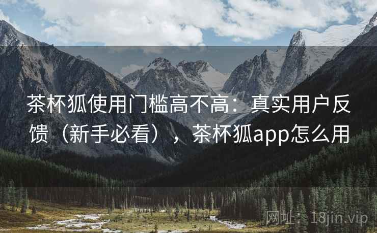 茶杯狐使用门槛高不高:真实用户反馈(新手必看),茶杯狐app怎么用 茶杯狐使用门槛高不高:真实用户反馈(新手必看),茶杯狐app怎么用