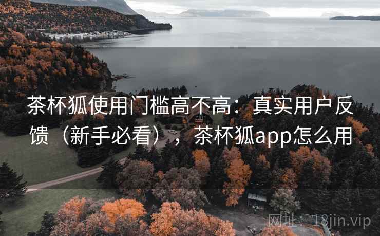 茶杯狐使用门槛高不高:真实用户反馈(新手必看),茶杯狐app怎么用 茶杯狐使用门槛高不高:真实用户反馈(新手必看),茶杯狐app怎么用