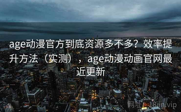 age动漫官方到底资源多不多？效率提升方法（实测），age动漫动画官网最近更新