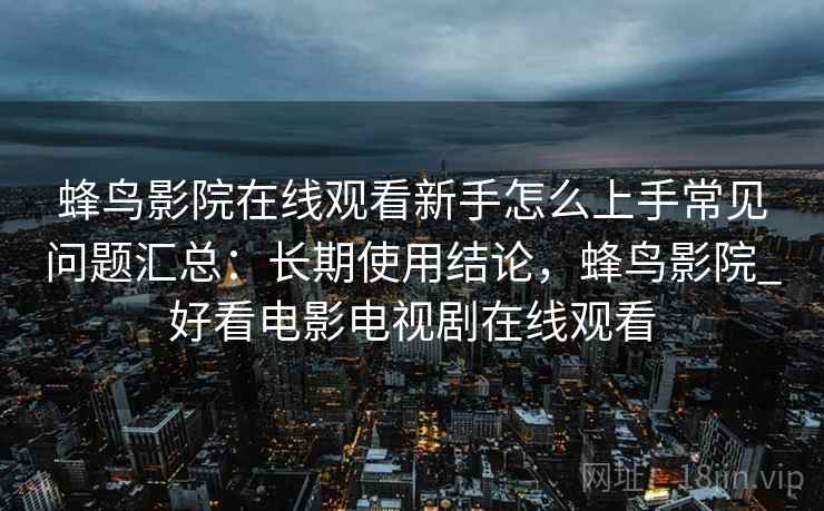 蜂鸟影院在线观看新手怎么上手常见问题汇总:长期使用结论,蜂鸟影院_好看电影电视剧在线观看 蜂鸟影院在线观看新手怎么上手常见问题汇总:长期使用结论,蜂鸟影院_好看电影电视剧在线观看