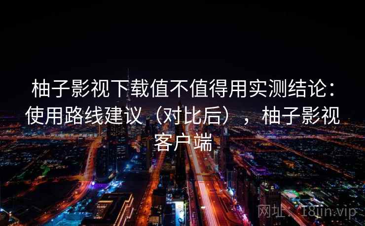柚子影视下载值不值得用实测结论:使用路线建议(对比后),柚子影视客户端 柚子影视下载值不值得用实测结论:使用路线建议(对比后),柚子影视客户端