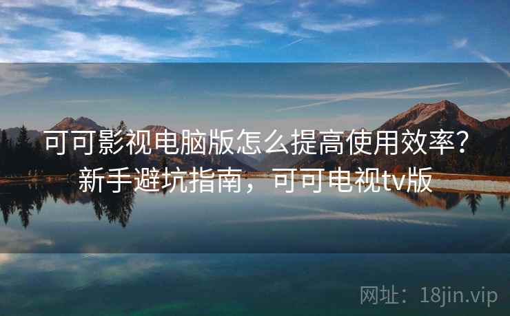 可可影视电脑版怎么提高使用效率?新手避坑指南,可可电视tv版 可可影视电脑版怎么提高使用效率?新手避坑指南,可可电视tv版