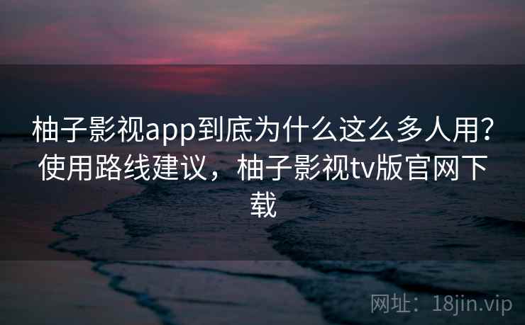柚子影视app到底为什么这么多人用?使用路线建议,柚子影视tv版官网下载 柚子影视app到底为什么这么多人用?使用路线建议,柚子影视tv版官网下载