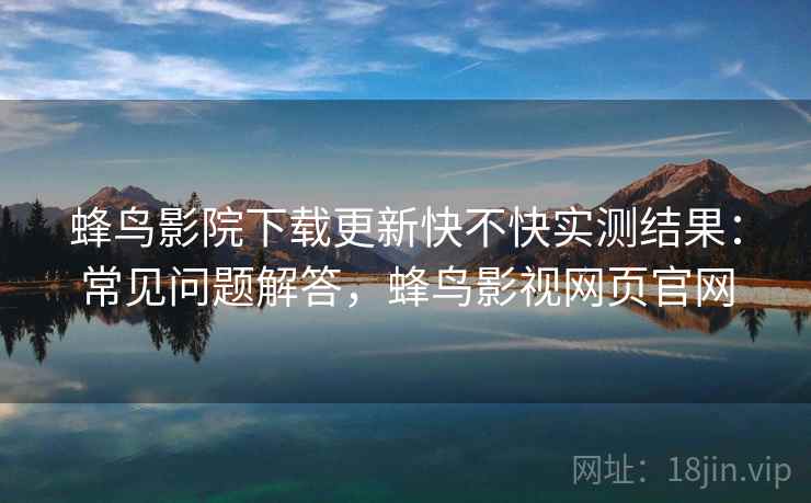蜂鸟影院下载更新快不快实测结果：常见问题解答，蜂鸟影视网页官网