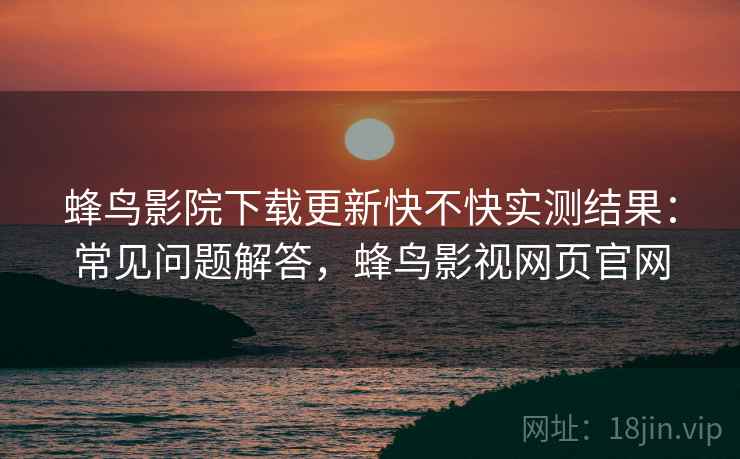 蜂鸟影院下载更新快不快实测结果：常见问题解答，蜂鸟影视网页官网
