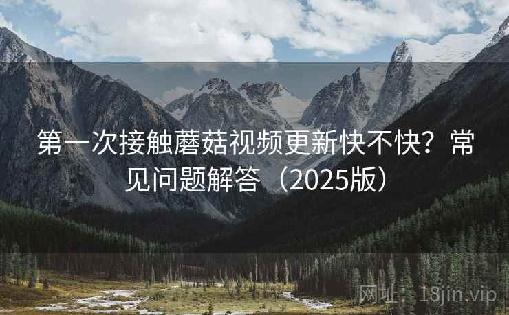 第一次接触蘑菇视频更新快不快?常见问题解答(2025版) 第一次接触蘑菇视频更新快不快?常见问题解答(2025版)