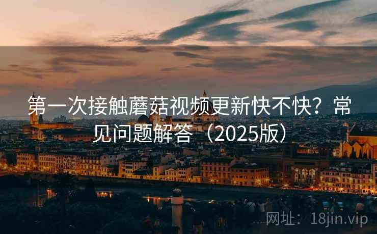 第一次接触蘑菇视频更新快不快?常见问题解答(2025版) 第一次接触蘑菇视频更新快不快?常见问题解答(2025版)