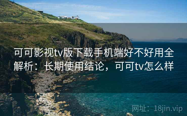 可可影视tv版下载手机端好不好用全解析：长期使用结论，可可tv怎么样