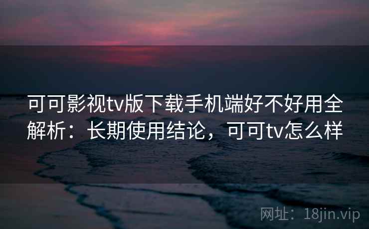 可可影视tv版下载手机端好不好用全解析:长期使用结论,可可tv怎么样 可可影视tv版下载手机端好不好用全解析:长期使用结论,可可tv怎么样