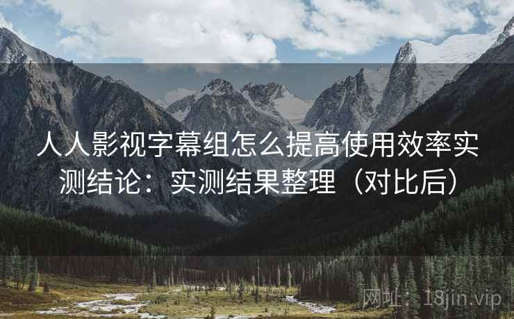 人人影视字幕组怎么提高使用效率实测结论:实测结果整理(对比后) 人人影视字幕组怎么提高使用效率实测结论:实测结果整理(对比后)