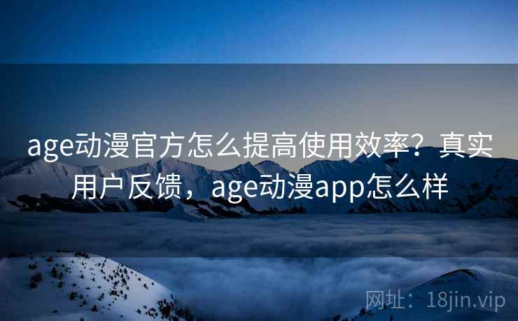 age动漫官方怎么提高使用效率？真实用户反馈，age动漫app怎么样