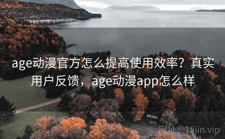 age动漫官方怎么提高使用效率？真实用户反馈，age动漫app怎么样