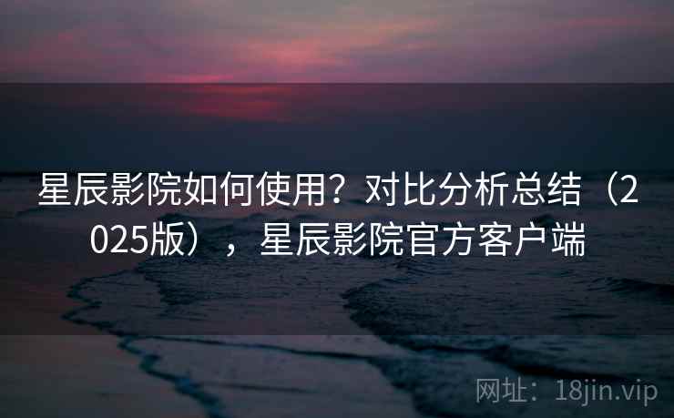 星辰影院如何使用？对比分析总结（2025版），星辰影院官方客户端