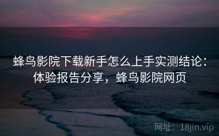 蜂鸟影院下载新手怎么上手实测结论：体验报告分享，蜂鸟影院网页