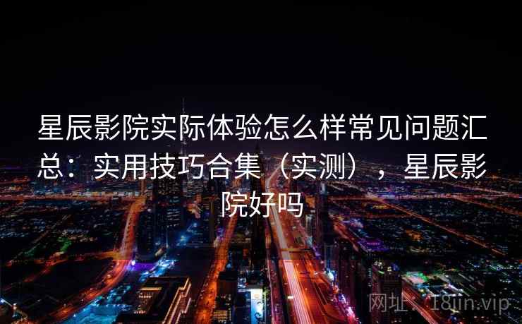 星辰影院实际体验怎么样常见问题汇总：实用技巧合集（实测），星辰影院好吗