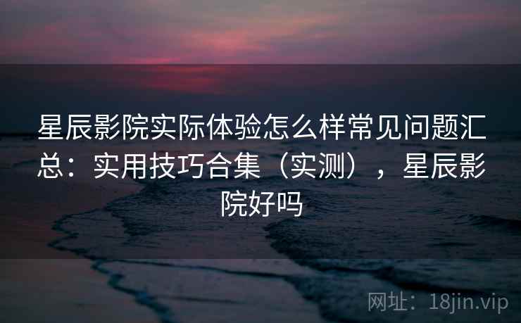 星辰影院实际体验怎么样常见问题汇总:实用技巧合集(实测),星辰影院好吗 星辰影院实际体验怎么样常见问题汇总:实用技巧合集(实测),星辰影院好吗