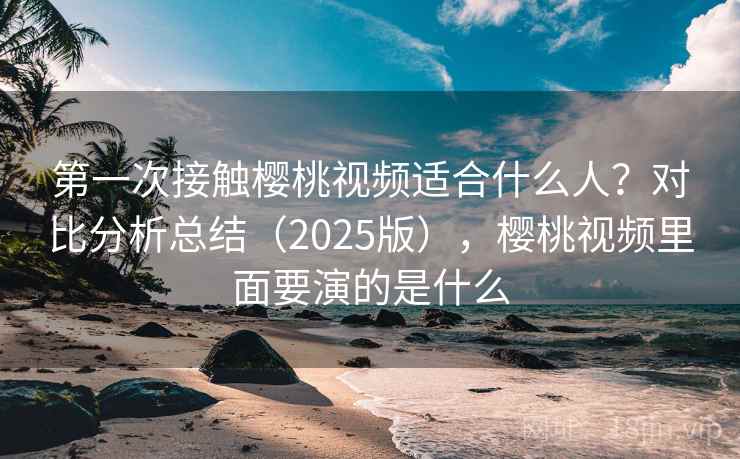 第一次接触樱桃视频适合什么人?对比分析总结(2025版),樱桃视频里面要演的是什么 第一次接触樱桃视频适合什么人?对比分析总结(2025版),樱桃视频里面要演的是什么
