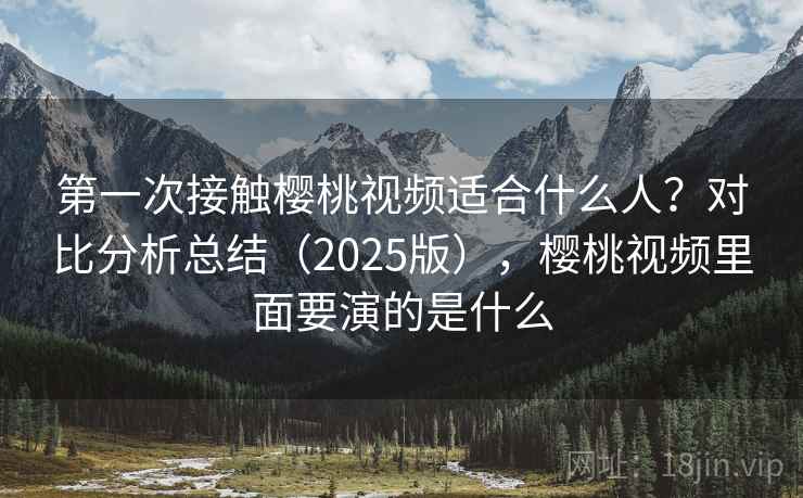 第一次接触樱桃视频适合什么人？对比分析总结（2025版），樱桃视频里面要演的是什么