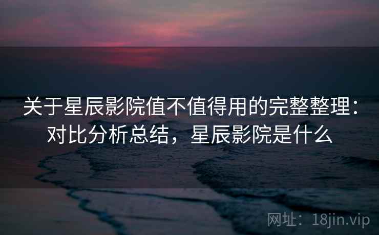 关于星辰影院值不值得用的完整整理：对比分析总结，星辰影院是什么