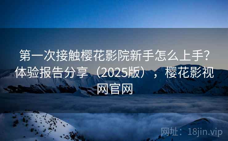 第一次接触樱花影院新手怎么上手？体验报告分享（2025版），樱花影视网官网