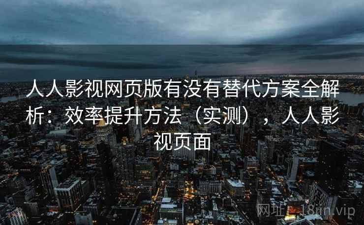 人人影视网页版有没有替代方案全解析：效率提升方法（实测），人人影视页面