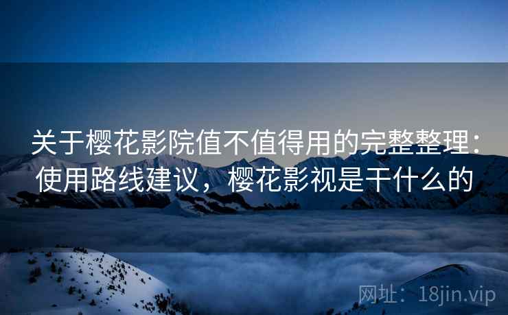 关于樱花影院值不值得用的完整整理：使用路线建议，樱花影视是干什么的