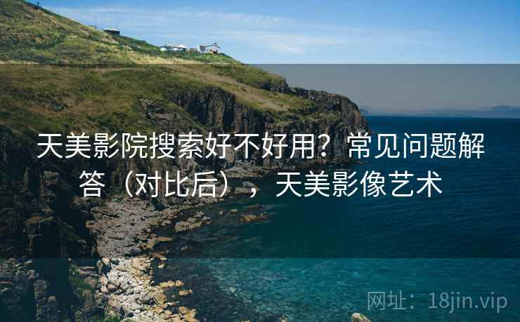 天美影院搜索好不好用？常见问题解答（对比后），天美影像艺术