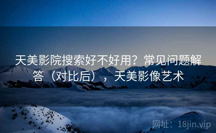 天美影院搜索好不好用?常见问题解答(对比后),天美影像艺术 天美影院搜索好不好用?常见问题解答(对比后),天美影像艺术