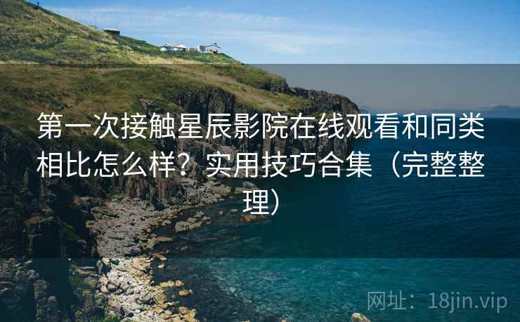 第一次接触星辰影院在线观看和同类相比怎么样？实用技巧合集（完整整理）
