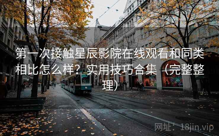 第一次接触星辰影院在线观看和同类相比怎么样?实用技巧合集(完整整理) 第一次接触星辰影院在线观看和同类相比怎么样?实用技巧合集(完整整理)