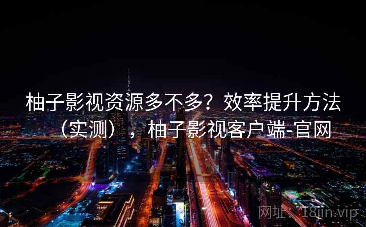 柚子影视资源多不多？效率提升方法（实测），柚子影视客户端-官网