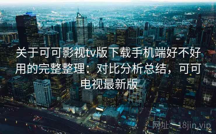 关于可可影视tv版下载手机端好不好用的完整整理：对比分析总结，可可电视最新版