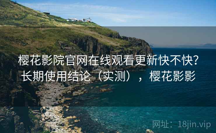 樱花影院官网在线观看更新快不快？长期使用结论（实测），樱花影影