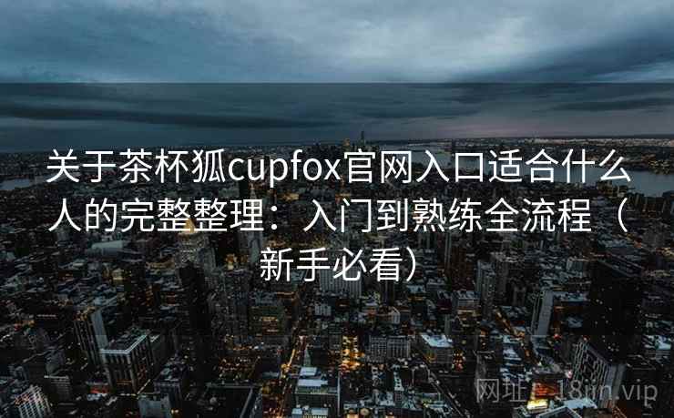 关于茶杯狐cupfox官网入口适合什么人的完整整理：入门到熟练全流程（新手必看）