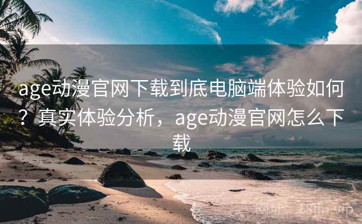 age动漫官网下载到底电脑端体验如何？真实体验分析，age动漫官网怎么下载