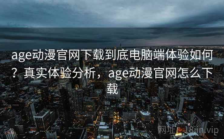 age动漫官网下载到底电脑端体验如何？真实体验分析，age动漫官网怎么下载