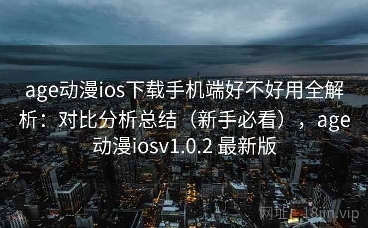 age动漫ios下载手机端好不好用全解析：对比分析总结（新手必看），age动漫iosv1.0.2 最新版