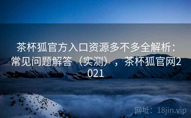 茶杯狐官方入口资源多不多全解析：常见问题解答（实测），茶杯狐官网2021
