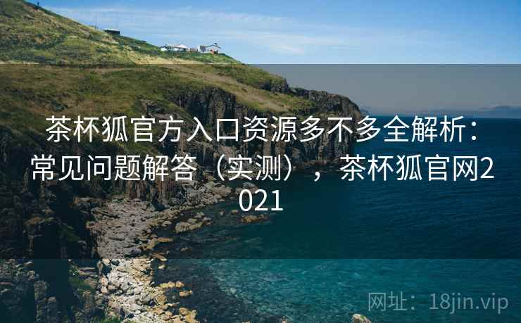 茶杯狐官方入口资源多不多全解析：常见问题解答（实测），茶杯狐官网2021