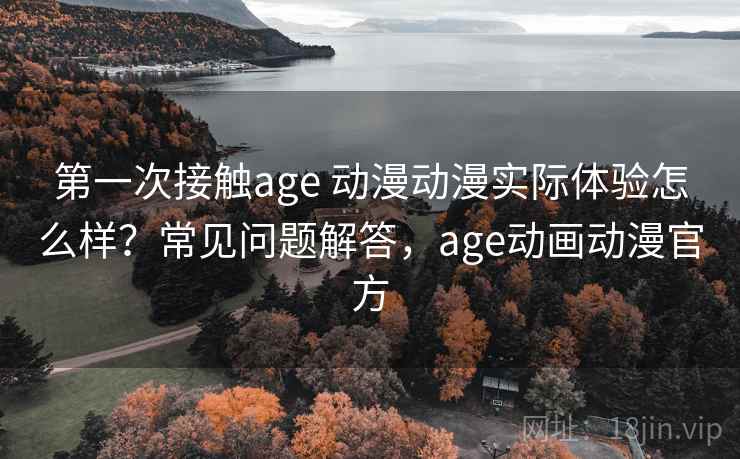 第一次接触age 动漫动漫实际体验怎么样？常见问题解答，age动画动漫官方