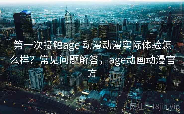 第一次接触age 动漫动漫实际体验怎么样？常见问题解答，age动画动漫官方